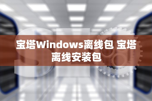 宝塔Windows离线包 宝塔离线安装包
