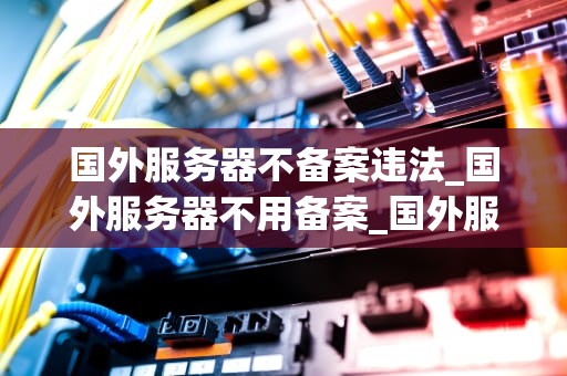 国外服务器不备案违法_国外服务器不用备案_国外服务器不备案违法的深度解析