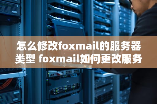 怎么修改foxmail的服务器类型 foxmail如何更改服务器