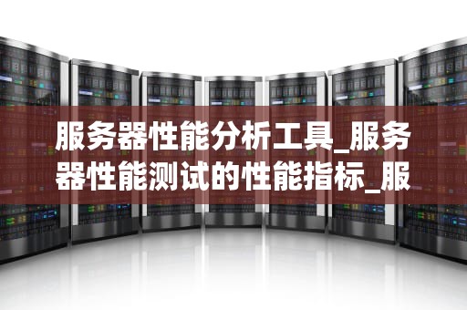 服务器性能分析工具_服务器性能测试的性能指标_服务器性能分析工具的全面探讨