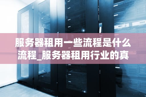 服务器租用一些流程是什么流程_服务器租用行业的真实感受_服务器租用流程详解