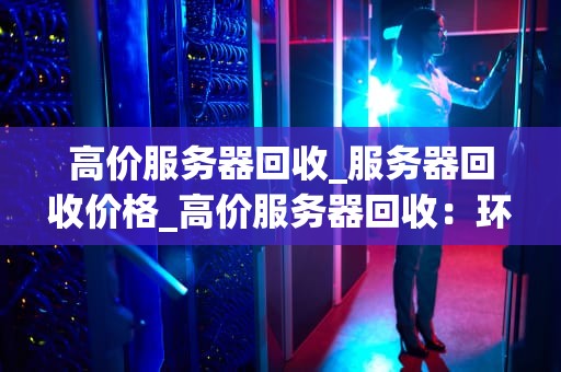 高价服务器回收_服务器回收价格_高价服务器回收：环保、经济与科技的完美结合