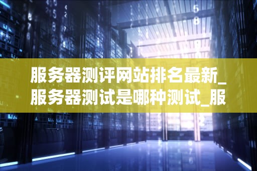 服务器测评网站排名最新_服务器测试是哪种测试_服务器测评网站排名最新分析