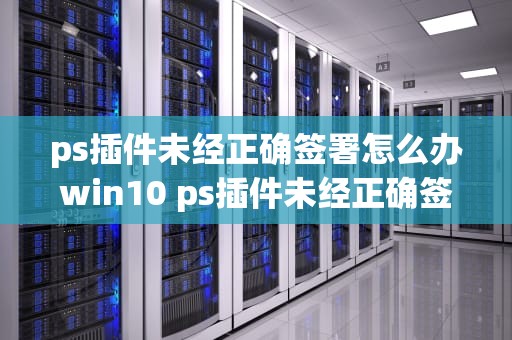 ps插件未经正确签署怎么办win10 ps插件未经正确签署怎么办