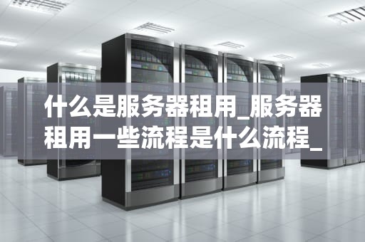 什么是服务器租用_服务器租用一些流程是什么流程_服务器租用：理解、选择与优化