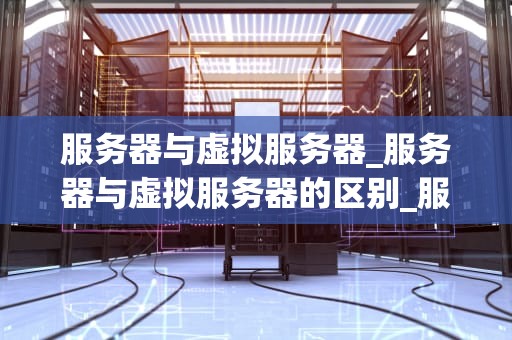 服务器与虚拟服务器_服务器与虚拟服务器的区别_服务器与虚拟服务器的比较与应用