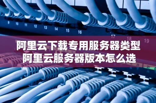 阿里云下载专用服务器类型 阿里云服务器版本怎么选择