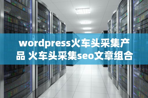 wordpress火车头采集产品 火车头采集seo文章组合