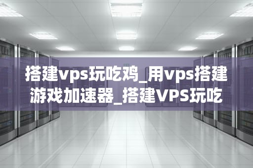 搭建vps玩吃鸡_用vps搭建游戏加速器_搭建VPS玩吃鸡：从入门到精通