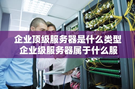 企业顶级服务器是什么类型 企业级服务器属于什么服务器