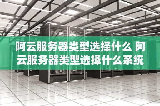 阿云服务器类型选择什么 阿云服务器类型选择什么系统