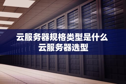 云服务器规格类型是什么 云服务器选型