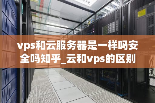vps和云服务器是一样吗安全吗知乎_云和vps的区别_VPS和云服务器是一样吗？安全吗？