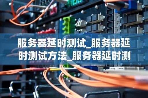 服务器延时测试_服务器延时测试方法_服务器延时测试的重要性及其实施方法
