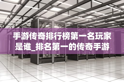 手游传奇排行榜第一名玩家是谁_排名第一的传奇手游_手游传奇排行榜第一名玩家的传奇故事