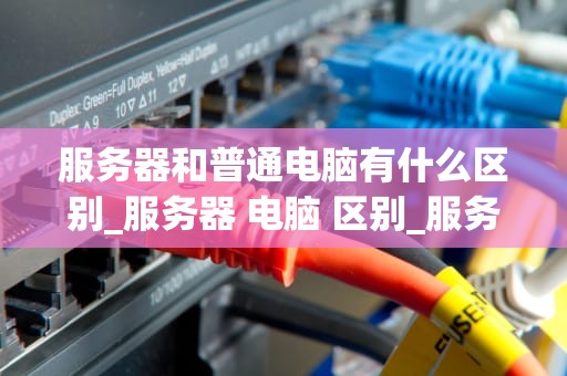 服务器和普通电脑有什么区别_服务器 电脑 区别_服务器与普通电脑的区别