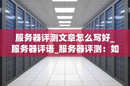 服务器评测文章怎么写好_服务器评语_服务器评测：如何选择最适合您的高性能计算设备