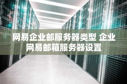 网易企业邮服务器类型 企业网易邮箱服务器设置