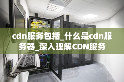 cdn服务包括_什么是cdn服务器_深入理解CDN服务