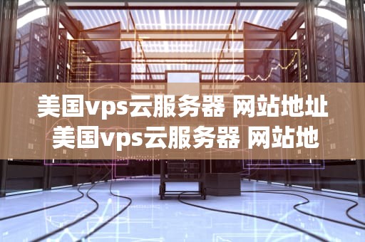 美国vps云服务器 网站地址 美国vps云服务器 网站地址是什么
