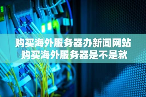 购买海外服务器办新闻网站 购买海外服务器是不是就能上外网了