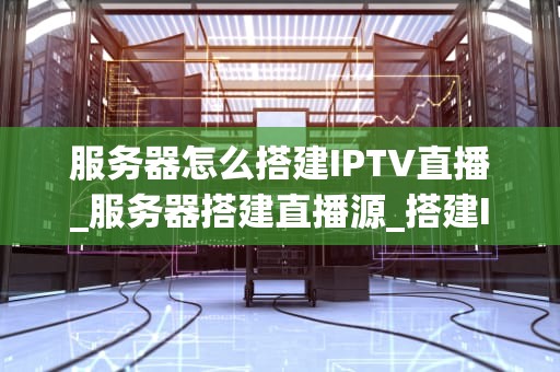 服务器怎么搭建IPTV直播_服务器搭建直播源_搭建IPTV直播服务器的全面指南
