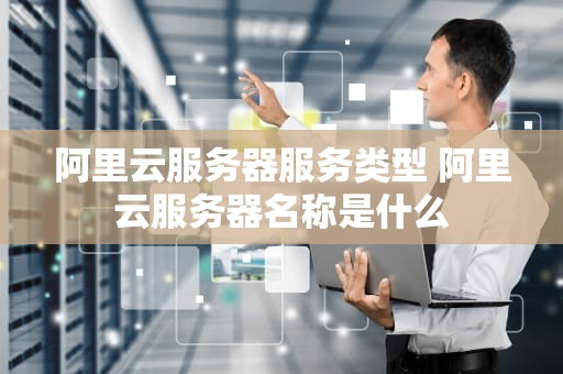 阿里云服务器服务类型 阿里云服务器名称是什么