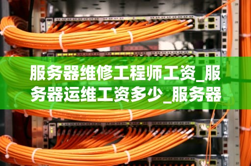 服务器维修工程师工资_服务器运维工资多少_服务器维修工程师的工资待遇及影响因素