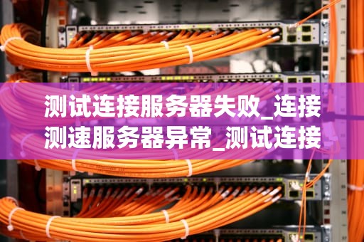 测试连接服务器失败_连接测速服务器异常_测试连接服务器失败的原因及解决方案