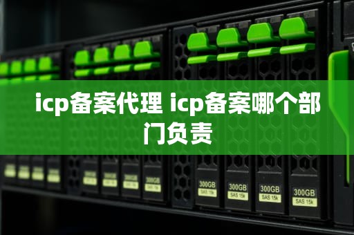 icp备案代理 icp备案哪个部门负责