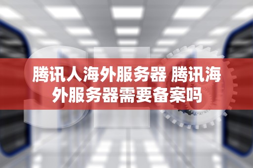腾讯人海外服务器 腾讯海外服务器需要备案吗