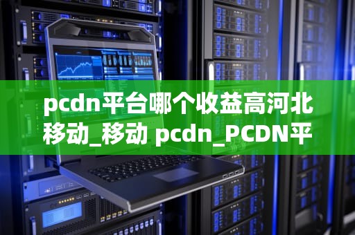 pcdn平台哪个收益高河北移动_移动 pcdn_PCDN平台在河北移动的收益分析