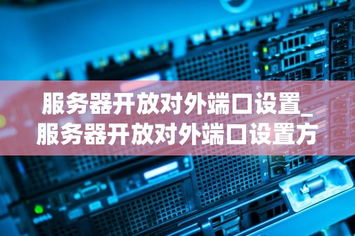 服务器开放对外端口设置_服务器开放对外端口设置方法_服务器开放对外端口设置的全面指南