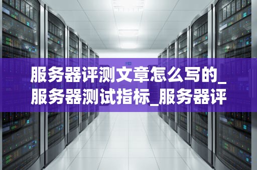 服务器评测文章怎么写的_服务器测试指标_服务器评测：深度分析与评估