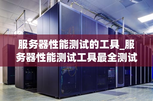 服务器性能测试的工具_服务器性能测试工具最全测试报告_服务器性能测试工具的全面解析