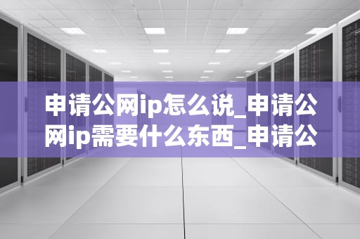申请公网ip怎么说_申请公网ip需要什么东西_申请公网IP的步骤与注意事项
