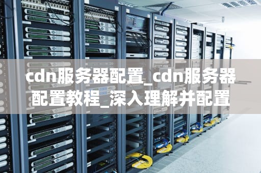 cdn服务器配置_cdn服务器配置教程_深入理解并配置CDN服务器