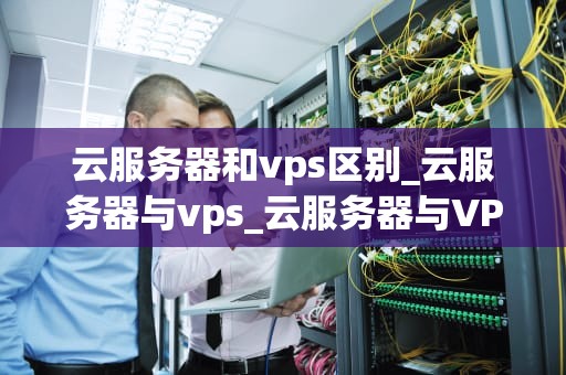 云服务器和vps区别_云服务器与vps_云服务器与VPS的区别