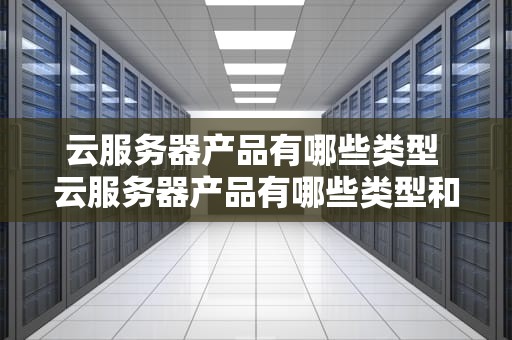 云服务器产品有哪些类型 云服务器产品有哪些类型和特点