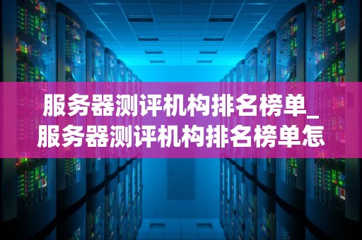 服务器测评机构排名榜单_服务器测评机构排名榜单怎么查_服务器测评机构排名榜单