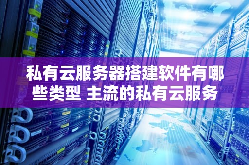 私有云服务器搭建软件有哪些类型 主流的私有云服务提供商有哪些