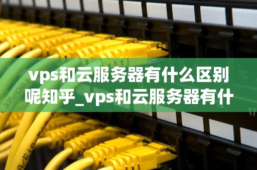 vps和云服务器有什么区别呢知乎_vps和云服务器有什么区别呢知乎推荐_VPS与云服务器的区别