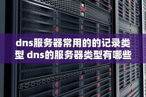 dns服务器常用的的记录类型 dns的服务器类型有哪些
