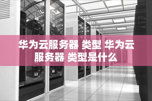 华为云服务器 类型 华为云服务器 类型是什么