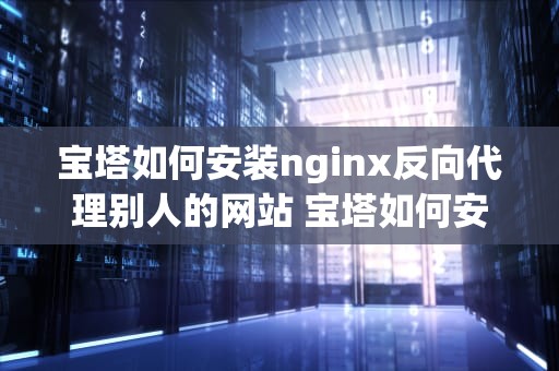 宝塔如何安装nginx反向代理别人的网站 宝塔如何安装nginx反向代理别人的网站软件
