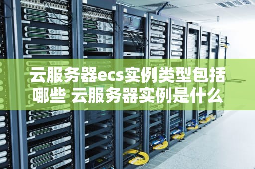 云服务器ecs实例类型包括哪些 云服务器实例是什么