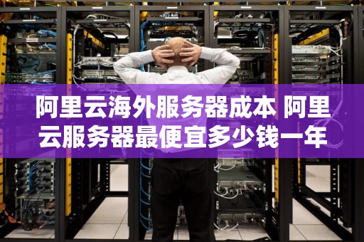 阿里云海外服务器成本 阿里云服务器最便宜多少钱一年
