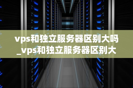 vps和独立服务器区别大吗_vps和独立服务器区别大吗知乎_VPS与独立服务器的区别