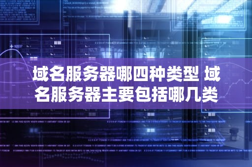 域名服务器哪四种类型 域名服务器主要包括哪几类