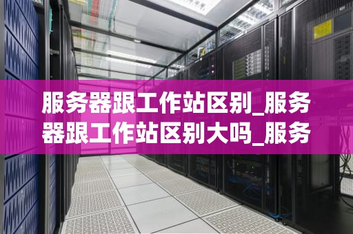 服务器跟工作站区别_服务器跟工作站区别大吗_服务器与工作站的区别